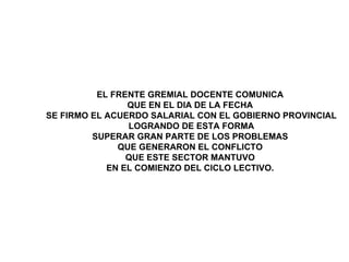 EL FRENTE GREMIAL DOCENTE COMUNICA  QUE EN EL DIA DE LA FECHA  SE FIRMO EL ACUERDO SALARIAL CON EL GOBIERNO PROVINCIAL LOGRANDO DE ESTA FORMA  SUPERAR GRAN PARTE DE LOS PROBLEMAS  QUE GENERARON EL CONFLICTO  QUE ESTE SECTOR MANTUVO  EN EL COMIENZO DEL CICLO LECTIVO.   