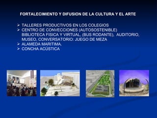 FORTALECIMIENTO Y DIFUSION DE LA CULTURA Y EL ARTE TALLERES PRODUCTIVOS EN LOS COLEGIOS CENTRO DE CONVECCIONES (AUTOSOSTENIBLE) BIBLIOTECA FISICA Y VIRTUAL, (BUS RODANTE),  AUDITORIO, MUSEO, CONVERSATORIO: JUEGO DE MEZA ALAMEDA MARITIMA. CONCHA ACÚSTICA 