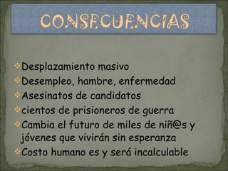 Desplazamiento masivo  Desempleo, hambre, enfermedad  Asesinatos de candidatos cientos de prisioneros de guerra  Cambia el futuro de miles de niñ@s y jóvenes que vivirán sin esperanza  Costo humano es y será incalculable  