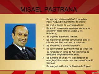 MISAEL PASTRANA
• Se introdujo el sistema UPAC (Unidad de
Poder Adquisitivo Constante) de ahorro;
• Se creó el Banco de los Trabajadores;
• Se amplió la conmutación de pensiones y se
ampliaron éstas para las viudas y los
huérfanos;
• Se organizó el subsidio familiar,
• Se iniciaron los centros comunitarios para la
infancia y el Plan Nacional de Nutrición;
• Se modernizó el sistema tributario
• Se pavimentaron 2300 kilómetros de la red vial
se rehabilitaron cerca de 700 kilómetros de
ferrocarril, ampliaron aeropuertos.
• Se aumentó en un 55.4% la generación de
energía pública comienzo a la explotación de El
Cerrejón;
• Se inauguró la Central de Abastos de Bogotá,
 