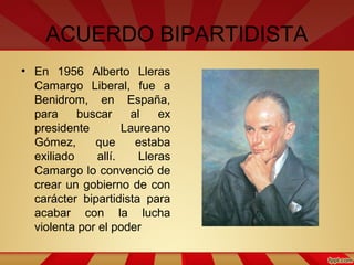 ACUERDO BIPARTIDISTA
• En 1956 Alberto Lleras
Camargo Liberal, fue a
Benidrom, en España,
para buscar al ex
presidente Laureano
Gómez, que estaba
exiliado allí. Lleras
Camargo lo convenció de
crear un gobierno de con
carácter bipartidista para
acabar con la lucha
violenta por el poder
 