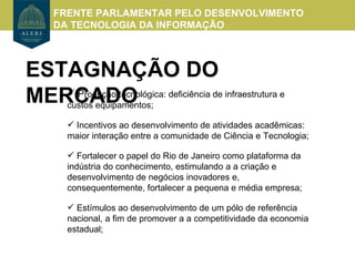FRENTE PARLAMENTAR PELO DESENVOLVIMENTO
    DA TECNOLOGIA DA INFORMAÇÃO



ESTAGNAÇÃO DO
MERCADO deficiência de infraestrutura e
    Produção tecnológica:
   custos equipamentos;

       Incentivos ao desenvolvimento de atividades acadêmicas:
      maior interação entre a comunidade de Ciência e Tecnologia;

       Fortalecer o papel do Rio de Janeiro como plataforma da
      indústria do conhecimento, estimulando a a criação e
      desenvolvimento de negócios inovadores e,
      consequentemente, fortalecer a pequena e média empresa;

       Estímulos ao desenvolvimento de um pólo de referência
      nacional, a fim de promover a a competitividade da economia
      estadual;
 