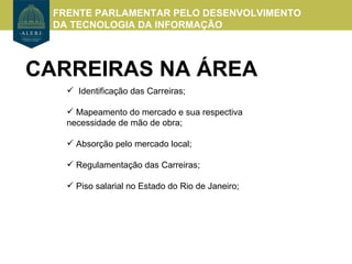 FRENTE PARLAMENTAR PELO DESENVOLVIMENTO
  DA TECNOLOGIA DA INFORMAÇÃO



CARREIRAS NA ÁREA
     Identificação das Carreiras;

     Mapeamento do mercado e sua respectiva
    necessidade de mão de obra;

     Absorção pelo mercado local;

     Regulamentação das Carreiras;

     Piso salarial no Estado do Rio de Janeiro;
 