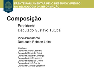 FRENTE PARLAMENTAR PELO DESENVOLVIMENTO
  DA TECNOLOGIA DA INFORMAÇÃO



Composição
    Presidente
    Deputado Gustavo Tutuca

    Vice-Presidente
    Deputado Robson Leite
    Membros
    Deputado André Ceciliano
    Deputado Bernardo Rossi
    Deputada Aspásia Camargo
    Deputado André Lazaroni
    Deputado Rafael do Gordo
    Deputado André Corrêa
    Deputada Clarissa Garotinho
 