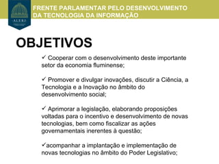 FRENTE PARLAMENTAR PELO DESENVOLVIMENTO
  DA TECNOLOGIA DA INFORMAÇÃO



OBJETIVOS
     Cooperar com o desenvolvimento deste importante
    setor da economia fluminense;

     Promover e divulgar inovações, discutir a Ciência, a
    Tecnologia e a Inovação no âmbito do
    desenvolvimento social;

     Aprimorar a legislação, elaborando proposições
    voltadas para o incentivo e desenvolvimento de novas
    tecnologias, bem como fiscalizar as ações
    governamentais inerentes à questão;

    acompanhar a implantação e implementação de
    novas tecnologias no âmbito do Poder Legislativo;
 