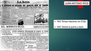  1943: Rompe relaciones con El Eje.
 1945: Declara la guerra a Japón.
JUAN ANTONIO RÍOS
 