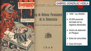 GABRIEL GONZÁLEZ VIDELA
 1948: “Ley Maldita”.
 25.000 personas
borradas de los
registros electorales.
 Centro de detención
en Pisagua.
 Exilio de comunistas.
 Caza de brujas.
 