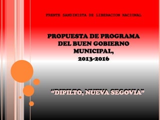 FRENTE SANDINISTA DE LIBERACION NACIONAL




PROPUESTA DE PROGRAMA
  DEL BUEN GOBIERNO
      MUNICIPAL,
       2013-2016




  “DIPILTO, NUEVA SEGOVIA”
  “DIPILTO, NUEVA SEGOVIA”
 