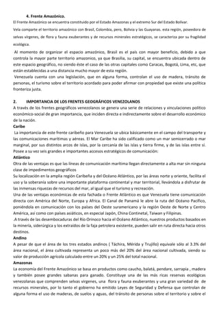 4. Frente Amazónico.
El Frente Amazónico se encuentra constituido por el Estado Amazonas y el extremo Sur del Estado Bolívar.
Vela comparte el territorio amazónico con Brasil, Colombia, pero, Bolivia y las Guayanas. esta región, poseedora de
selvas vírgenes, de flora y fauna exuberantes y de recursos minerales estratégicos, se caracteriza por su fragilidad
ecológica.
 Al momento de organizar el espacio amazónico, Brasil es el país con mayor beneficio, debido a que
controla la mayor parte territorio amazonico, ya que Brasilia, su capital, se encuentra ubicada dentro de
este espacio geográfico, no siendo éste el caso de las otras capitales como Caracas, Bogotá, Lima, etc, que
están establecidas a una distancia mucho mayor de esta región.
 Venezuela cuenta con una legislación, que en alguna forma, controlan el uso de madera, tránsito de
personas, el turismo sobre el territorio acordado para poder afirmar con propiedad que existe una política
fronteriza justa.

2.      IMPORTANCIA DE LOS FRENTES GEOGRÁFICOS VENEZOLANOS
A través de los frentes geográficos venezolanos se genera una serie de relaciones y vinculaciones político
económico-social de gran importancia, que inciden directa e indirectamente sobre el desarrollo económico
de la nación.
Caribe
 La importancia de este frente caribeño para Venezuela se ubica básicamente en el campo del transporte y
las comunicaciones marítimas y aéreas. El Mar Caribe ha sido calificado como un mar semicerrado o mar
marginal, por sus distintos arcos de islas, por la cercanía de las islas y tierra firme, y de las islas entre sí.
Posee a su vez seis grandes e importantes accesos estratégicos de comunicación:
Atlántico
Otra de las ventajas es que las líneas de comunicación marítima llegan directamente a alta mar sin ninguna
clase de impedimentos geográficos
Su localización en la amplia región Caribeña y del Océano Atlántico, por las áreas norte y oriente, facilita el
uso y la soberanía sobre una importante plataforma continental y mar territorial, llevándola a disfrutar de
las inmensas riquezas de recursos del mar, al igual que el turismo y recreación.
Una de las ventajas económicas de esta fachada o Frente Atlántico es que Venezuela tiene comunicación
directa con América del Norte, Europa y Africa. El Canal de Panamá le abre la ruta del Océano Pacífico,
poniéndola en comunicación con los países del Oeste suramericano y la región Oeste de Norte y Centro
América, así como con países asiáticos, en especial Japón, China Continetal, Taiwan y Filipinas.
.A través de las desembocaduras del Río Orinoco hacia el Océano Atlántico, nuestros productos basados en
la minería, siderúrgica y los extraídos de la faja petrolera existente, pueden salir en ruta directa hacia otros
destinos.
Andino
A pesar de que el área de los tres estados andinos ( Táchira, Mérida y Trujillo) equivale sólo al 3.3% del
área nacional, el área cultivada representa un poco más del 20% del área nacional cultivada, siendo su
valor de producción agrícola calculado entre un 20% y un 25% del total nacional.
Amazonas
La economía del Frente Amazónico se basa en productos como caucho, balatá, pendare, sarrapia , madera
y también posee grandes sabanas para ganado. Constituye una de las más ricas reservas ecológicas
venezolanas que comprenden selvas virgenes, una flora y fauna exuberantes y una gran variedad de de
recursos minerales, por lo tanto el gobierno ha emitido Leyes de Seguridad y Defensa que controlan de
alguna forma el uso de maderas, de suelos y aguas, del tránsito de personas sobre el territorio y sobre el
 