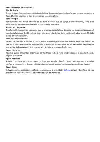 AREAS MARINAS Y SUBMARINAS
Mar Territorial
Franja de superficie acuática, medida desde la línea de costa del estado ribereño, que penetra mar adentro
hasta 12 millas náuticas. En esta área se ejerce soberanía plena.
Zona contigua
Corresponde a una franja adicional de 12 millas náuticas que se agrega al mar territorial, sobre cuya
superficie marítima el estado ribereño no ejerce soberanía plena.
Plataforma continental
Se refiere al lecho marino y submarino que se prolonga, desde la línea de costa, por debajo de las aguas del
mar, hasta la isobata de 200 metros. Superficie sumergida del territorio continental sobre la cual el Estado
ejerce soberanía exclusiva.
Zona económica exclusiva
Se trata de una zona marina en la cual el estado ribereño ejerce soberanía relativa. Tiene una anchura de
188 millas náuticas a partir del borde exterior que limita el mar territorial. En ella existe libertad plena para
que otros estados naveguen, sobrevuelen, etc. Se trata de una zona de alta mar.
Aguas interiores
Aquellas que se encuentran encerradas por las líneas de base recta establecidas por el estado ribereño.
Lago de Maracaibo.
Aguas Históricas
Antiguo concepto geopolítico según el cual un estado ribereño tiene derechos sobre aquellas
configuraciones costeras de apreciable tamaño que históricamente han estado bajo su plena soberanía.
Aguas vitales
Incluyen aquellos espacios geográficos esenciales para la seguridad y defensa del país ribereño, o para su
subsistencia económica. Cuenca petrolífera del lago de Maracaibo.
 