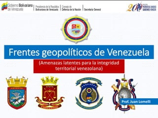 Frentes geopolíticos de Venezuela
(Amenazas latentes para la integridad
territorial venezolana)
Prof. Juan Lomelli
 