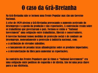 O caso da Grã-Bretanha
Na Grã-Bretanha não se formou uma Frente Popular mas sim um Governo
Nacional.
A crise de 1929 afectou a Grã-Bretanha provocando o aumento acelerado do
desemprego e a queda da produção e das exportações. A contestação recaiu sobre
os trabalhistas que governavam o país. Formou-se então o “National
Government” uma coligação entre trabalhistas, liberais e conservadores.
O Governo Nacional tomou medidas de protecção social e de combate ao
desemprego, nomeadamente a protecção à indústria nacional, com:
● a atribuição de elevados subsídios;
● o lançamento de pesadas taxas alfandegárias sobre os produtos importados;
● a desvalorização da libra para aumentar as exportações;
Ao contrário das Frentes Populares que já vimos o “National Government” era
uma coligação entre políticos de esquerda e de direita. Isto foi uma peça chave
para a sua eficiência.
 