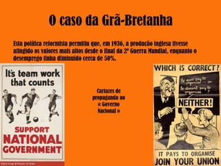 Esta política reformista permitiu que, em 1936, a produção inglesa tivesse
atingido os valores mais altos desde o final da 2ª Guerra Mundial, enquanto o
desemprego tinha diminuído cerca de 50%.
Cartazes de
propaganda ao
« Governo
Nacional »
 