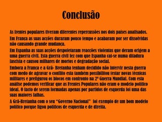 Conclusão
As frentes populares tiveram diferentes repercussões nos dois países analisados.
Em França as suas acções duraram pouco tempo e acabaram por ser dissolvidas
não causando grande mudança.
Em Espanha as suas acções despoletaram reacções violentas que deram origem a
uma guerra civil. Esta guerra civil fez com que Espanha cai-se numa ditadura
fascista e causou milhares de mortos e degradação social.
Embora a França e a Grã- Bretanha tenham decidido não intervir nesta guerra
com medo de agravar o conflito esta também possibilitou testar novas técnicas
militares e prefigurou os blocos em confronto na 2ª Guerra Mundial. Com esta
análise podemos verificar que as Frentes Populares não eram o modelo político
ideal. O facto de serem formadas apenas por partidos de esquerda foi uma das
suas maiores falhas.
A Grã-Bretanha com o seu “Governo Nacional” foi exemplo de um bom modelo
político porque ligou políticos de esquerda e de direita.
 