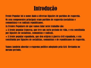 Introdução
Frente Popular foi o nome dado a diversas ligações de partidos de esquerda.
Os seus componentes principais eram partidos de esquerda (socialistas e
comunistas) e os radicais republicanos.
As Frentes Populares de que vamos falar neste trabalho são:
● A frente popular francesa, que teve um curto período de vida, e era constituída
por ligações de socialistas, comunistas e radicais.
● A frente popular espanhola, que deu origem à guerra civil espanhola, e era
constituída por ligações de socialistas, comunistas e de republicanos de esquerda.
Vamos também abordar o esquema político adoptado pela Grã- Bretanha no
mesmo período.
 
