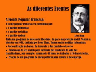 As diferentes Frentes
A Frente Popular Francesa:
A frente popular francesa era constítuida por:
● o partido comunista
● o partido socialista
● o partido radical
Tinha um programa de defesa da liberdade, da paz e da proteção social. Venceu as
eleições em 1936, chefiada por Léon Blum. Tomou então medidas reformistas:
● Nacionalização da banca, da industria e dos caminhos-de-ferro
● Publicação de leis sociais para melhoria das condições de vida dos
trabalhadores, por exemplo, semana de 40 horas de trabalho e 15 dias de férias.
● Criação de um programa de obras públicas para reduzir o desemprego.
Léon Blum
 