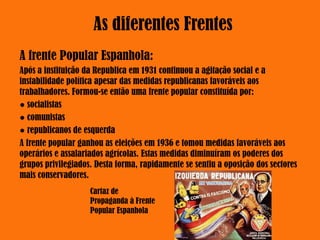 A frente Popular Espanhola:
Após a instituição da Republica em 1931 continuou a agitação social e a
instabilidade política apesar das medidas republicanas favoráveis aos
trabalhadores. Formou-se então uma frente popular constituída por:
● socialistas
● comunistas
● republicanos de esquerda
A frente popular ganhou as eleições em 1936 e tomou medidas favoráveis aos
operários e assalariados agrícolas. Estas medidas diminuíram os poderes dos
grupos privilegiados. Desta forma, rapidamente se sentiu a oposição dos sectores
mais conservadores.
As diferentes Frentes
Cartaz de
Propaganda à Frente
Popular Espanhola
 