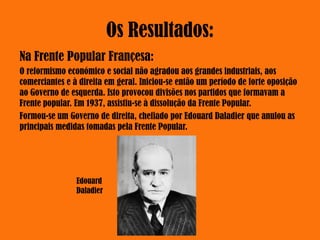 Os Resultados:
Na Frente Popular Françesa:
O reformismo económico e social não agradou aos grandes industriais, aos
comerciantes e à direita em geral. Iniciou-se então um período de forte oposição
ao Governo de esquerda. Isto provocou divisões nos partidos que formavam a
Frente popular. Em 1937, assistiu-se à dissolução da Frente Popular.
Formou-se um Governo de direita, chefiado por Edouard Daladier que anulou as
principais medidas tomadas pela Frente Popular.
Edouard
Daladier
 