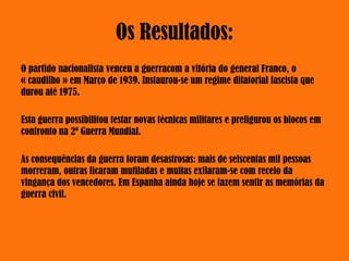 Os Resultados:
O partido nacionalista venceu a guerracom a vitória do general Franco, o
« caudilho » em Março de 1939. Instaurou-se um regime ditatorial fascista que
durou até 1975.
Esta guerra possibilitou testar novas técnicas militares e prefigurou os blocos em
confronto na 2ª Guerra Mundial.
As consequências da guerra foram desastrosas: mais de seiscentas mil pessoas
morreram, outras ficaram mutiladas e muitas exilaram-se com receio da
vingança dos vencedores. Em Espanha ainda hoje se fazem sentir as memórias da
guerra civil.
 