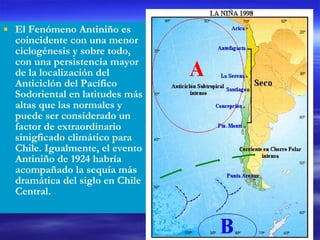 El Fenómeno Antiniño es coincidente con una menor ciclogénesis y sobre todo, con una persistencia mayor de la localización del Anticiclón del Pacífico Sodoriental en latitudes más altas que las normales y puede ser considerado un factor de extraordinario sinigficado climático para Chile. Igualmente, el evento Antiniño de 1924 habría acompañado la sequía más dramática del siglo en Chile Central. 
