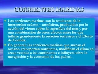 CORRIENTES MARINAS Las corrientes marinas son la resultante de la interacción océano – atmósfera, producidas por la acción del viento sobre la superficie del mar y por una combinación de otros efectos entre los que influye grandemente la rotación terrestres y el Efecto de Coriolis. En general, las corrientes marinas que surcan el océano, transportan nutrientes, modifican el clima en áreas vecinas a los continentes e influyen sobre la navegación y la economía de los países. 