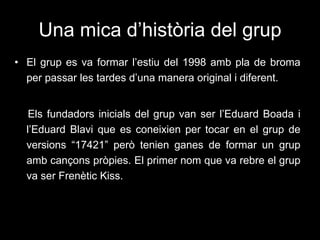 Una mica d’història del grup El grup es va formar l’estiu del 1998 amb pla de broma per passar les tardes d’una manera original i diferent.  Els fundadors inicials del grup van ser l’Eduard Boada i l’Eduard Blavi que es coneixien per tocar en el grup de versions “17421” però tenien ganes de formar un grup amb cançons pròpies. El primer nom que va rebre el grup va ser Frenètic Kiss. 