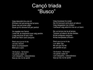 Cançó triada “Busco” Vaig descobrir-la una nit D'hivern tot sol enmig de la boira Quan res pot anar pitjor Quan ja ho donava tot per perdut Va regalar-me l'amor I amb ell, la inspiració que vaig perdre I vaig escriure el seu nom D'ell van florir cent cançons Però avui ja no hi és I el seu record Se'm va empassant Molt poc a poc I la busco, i la busco I la perdo cada nit I em desperto, i descobreixo Que ja res no té sentit Vaig travessar la ciutat De nit trencant amb plors el silenci Vaig desgastar-me cridant I exhaust vaig adormir-me en un banc No va tornar-me la el temps Tampoc el silenci de les tardes Ni les antigues cançons Ni les tempestes d'hivern Però avui ja no hi és I un altre cop No sé que he fet per perdre el joc I la busco, i la busco I la perdo cada nit I em desperto, i descobreixo Que ja res no té sentit 