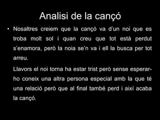 Analisi de la cançó Nosaltres creiem que la cançó va d’un noi que es troba molt sol i quan creu que tot està perdut s’enamora, però la noia se’n va i ell la busca per tot arreu. Llavors el noi torna ha estar trist però sense esperar-ho coneix una altra persona especial amb la que té una relació però que al final també perd i així acaba la cançó. 
