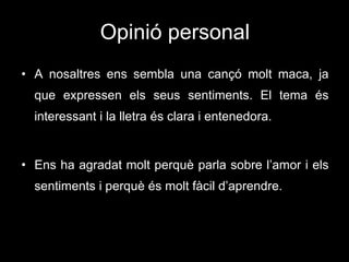 Opinió personal A nosaltres ens sembla una cançó molt maca, ja que expressen els seus sentiments. El tema és interessant i la lletra és clara i entenedora. Ens ha agradat molt perquè parla sobre l’amor i els sentiments i perquè és molt fàcil d’aprendre. 