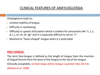 CLINICAL FEATURES OF ANKYLOGLOSSIA
Ankyloglossia leads to :
 Limited mobility of tongue.
 Difficulty in swallowing.
 Difficulty in speech articulation which is evident for consonants like “s, z, t,
d, l, j, zh, ch, th, dg” and it is especially difficult to roll an “r”.
 Notched or “heart-shaped” tongue when it is protruded.
FREE-TONGUE:
The term free-tongue is defined as the length of tongue from the insertion
of lingual frenum from the base of the tongue to the tip of the tongue.
Clinically acceptable, normal range of free-tongue is greater than 16 mm.
(Kotlow et al 1999)
 