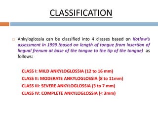 CLASSIFICATION
 Ankyloglossia can be classified into 4 classes based on Kotlow’s
assessment in 1999 (based on length of tongue from insertion of
lingual frenum at base of the tongue to the tip of the tongue) as
follows:
CLASS I: MILD ANKYLOGLOSSIA (12 to 16 mm)
CLASS II: MODERATE ANKYLOGLOSSIA (8 to 11mm)
CLASS III: SEVERE ANKYLOGLOSSIA (3 to 7 mm)
CLASS IV: COMPLETE ANKYLOGLOSSIA (< 3mm)
 