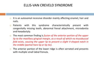 ELLIS-VAN CREVELD SYNDROME
 It is an autosomal recessive disorder mainly affecting enamel, hair and
nails.
 Patients with this syndrome characteristically present with
congenitally missing teeth, abnormal frenal attachment, microdontia
and hexadactyly.
 The most common finding is fusion of the anterior portion of the upper
lip to the maxillary gingival margin, as a result of which no mucobuccal
fold exists, causing the upper lip to present a slight V-shaped notch in
the middle (partial hare lip or lip-tie).
 The anterior portion of the lower ridge is often serrated and presents
with multiple small labial frenula.
 