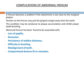 COMPLICATIONS OF ABNORMAL FRENUM
A frenum becomes a problem if the attachment is too close to the marginal
gingiva.
Tension on the frenum may pull the gingival margin away from the tooth.
This condition may be conducive to plaque accumulation and inhibit proper
tooth brushing.
Abnormal frenum has been found to be associated with:
• Loss of papilla.
• Recession.
• Persistence of midline diastema.
• Difficulty in brushing.
• Malalignment of teeth .
• Compromised denture fit or retention.
 