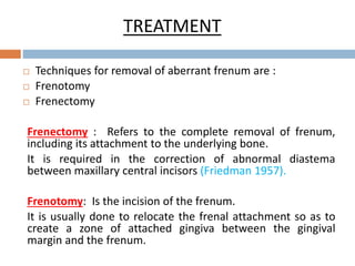 TREATMENT
 Techniques for removal of aberrant frenum are :
 Frenotomy
 Frenectomy
Frenectomy : Refers to the complete removal of frenum,
including its attachment to the underlying bone.
It is required in the correction of abnormal diastema
between maxillary central incisors (Friedman 1957).
Frenotomy: Is the incision of the frenum.
It is usually done to relocate the frenal attachment so as to
create a zone of attached gingiva between the gingival
margin and the frenum.
 