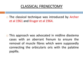 CLASSICAL FRENECTOMY
 The classical technique was introduced by Archer
et al 1961 and Kruger et al 1964.
 This approach was advocated in midline diastema
cases with an aberrant frenum to ensure the
removal of muscle fibres which were supposedly
connecting the orbicularis oris with the palatine
papilla.
 