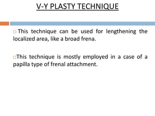 V-Y PLASTY TECHNIQUE
 This technique can be used for lengthening the
localized area, like a broad frena.
This technique is mostly employed in a case of a
papilla type of frenal attachment.
 