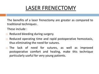LASER FRENECTOMY
The benefits of a laser frenectomy are greater as compared to
traditional techniques .
These include :
 Reduced bleeding during surgery.
 Reduced operating time and rapid postoperative hemostasis,
thus eliminating the need for sutures.
 The lack of need for sutures, as well as improved
postoperative comfort and healing, make this technique
particularly useful for very young patients.
 