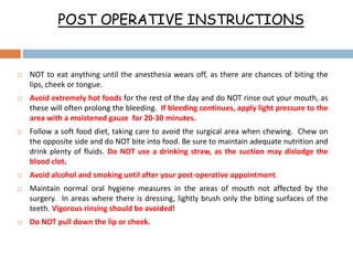 POST OPERATIVE INSTRUCTIONS
 NOT to eat anything until the anesthesia wears off, as there are chances of biting the
lips, cheek or tongue.
 Avoid extremely hot foods for the rest of the day and do NOT rinse out your mouth, as
these will often prolong the bleeding. If bleeding continues, apply light pressure to the
area with a moistened gauze for 20-30 minutes.
 Follow a soft food diet, taking care to avoid the surgical area when chewing. Chew on
the opposite side and do NOT bite into food. Be sure to maintain adequate nutrition and
drink plenty of fluids. Do NOT use a drinking straw, as the suction may dislodge the
blood clot.
 Avoid alcohol and smoking until after your post-operative appointment.
 Maintain normal oral hygiene measures in the areas of mouth not affected by the
surgery. In areas where there is dressing, lightly brush only the biting surfaces of the
teeth. Vigorous rinsing should be avoided!
 Do NOT pull down the lip or cheek.
 