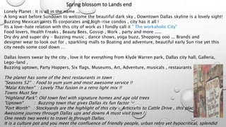 Spring blossom to Lands end
Lonely Planet : It is all in the name ...
A long wait before Sundown to welcome the beautiful dark sky , Downtown Dallas skyline is a lovely sight!
Buzzing Mexican joints to corporates and high-rise condos , city has it all !
Its a love-hate relation with this city of work as I fondly call it " The workaholic City"
Food lovers, Health Freaks , Beauty Bees, Gossip , Work , party and more .....
Dry dry and super dry - Buzzing music , dance shows, yoga buzz, Shopping ooo ... Brands and
designer wear to look out for , sparkling malls to Boating and adventure, beautiful early Sun rise yet this
city needs some cool down …
Dallas lovers swear by the city , love it for everything from Klyde Warren park, Dallas city hall, Galleria,
Lego-land ,
Buzzing uptown, Party Hoppers, Six flags, Museums, Art, Adventure, musicals , restaurants everything….
The planet has some of the best restaurants in town :
"Seasons 52" : Food to yum yum and most awesome service !!
"Malai Kitchen" : Lovely Thai fusion in a retro light mix !!
Towns Must See :
"Highland Park": Old town feel with signature homes and age old trees
"Uptown" : Buzzing town that gives Dallas its fun factor
"Fort Worth" : Stockyards are the highlight of this city - Articrafts to Cattle Drive , this place is historic.
Awesome journey through Dallas ups and downs A must visit town !
One needs two weeks to travel in through Dallas.
It is a culture pot and you meet the confluence of friendly people, urban retro yet hypocritical, splendid
 