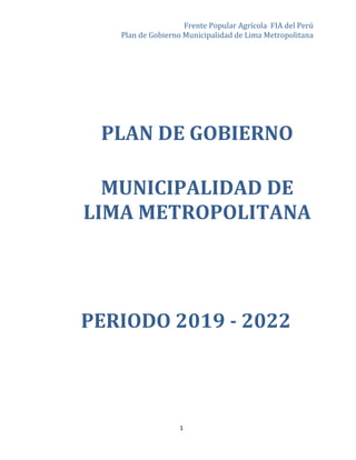 Frente Popular Agrícola FIA del Perú
Plan de Gobierno Municipalidad de Lima Metropolitana
1
PLAN DE GOBIERNO
MUNICIPALIDAD DE
LIMA METROPOLITANA
PERIODO 2019 - 2022
 