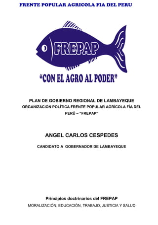 FRENTE POPULAR AGRICOLA FIA DEL PERU
PLAN DE GOBIERNO REGIONAL DE LAMBAYEQUE
ORGANIZACIÓN POLÍTICA FRENTE POPULAR AGRÍCOLA FÍA DEL
PERÚ – “FREPAP”
ANGEL CARLOS CESPEDES
CANDIDATO A GOBERNADOR DE LAMBAYEQUE
Principios doctrinarios del FREPAP
MORALIZACIÓN, EDUCACIÓN, TRABAJO, JUSTICIA Y SALUD
 