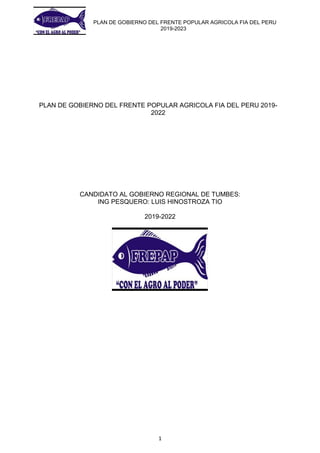 PLAN DE GOBIERNO DEL FRENTE POPULAR AGRICOLA FIA DEL PERU
2019-2023
1
PLAN DE GOBIERNO DEL FRENTE POPULAR AGRICOLA FIA DEL PERU 2019-
2022
CANDIDATO AL GOBIERNO REGIONAL DE TUMBES:
ING PESQUERO: LUIS HINOSTROZA TIO
2019-2022
 