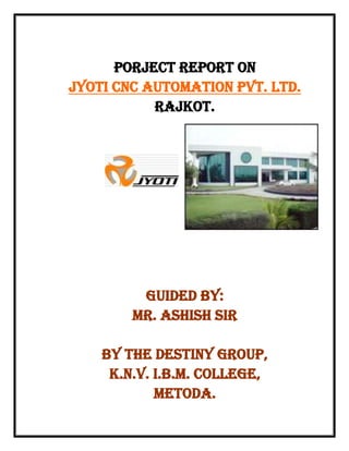                           PORJECT REPORT ON JYOTI CNC AUTOMATION PVT. LTD. RAJKOT. 2971800-229870 GUIDED BY:MR. ASHISH SIR BY THE DESTINY GROUP, K.N.V. I.B.M. College, METODA. CERTIFICATE This is certify that Mr. Vasant R. Parakhiya & Miss. Hetal K. Lunagaria, the students of the M.B.A. 1ST Sem  have carried out their industrial visit and the project successfully with a view to get practical knowledge and prepared project under our guidance and it is their own contribution. DATE:-……………………… PLACE:-…………………….. Sign of supervision,                                                     Sign of the director, ………………………………..                                                    ………………………………… (Mr. Ashish Sir)                                             (Mr. Joshi Sir)  K.N.V. I.B.M. COLLEGEE PREFACE                       Practical training is also very important aspect in management course. There is so many times vast differences between theoretical knowledge and actual practical implication.       Thus practical training helps individuals of know he actual uses and impaction of what he has gained from theoretical knowledge. The theoretical knowledge and classroom discussion is not enough for a management student now, for the knowledge of practical viewpoints, problems, opportunities and situation of industrial units practical studies is necessary.       So as the students of 1st sem. M.B.A.  We also a get a valuable opportunities to learn the practically of the theories, which learn.         We have tried to collect all the necessary information and had tried to prepare this report with the best of our knowledge and ability. ACKNOWLEDGMENT    The visit industry is a part of our study as implied by Saurashtra University.     We are heartily grateful to all the executives of JYOTI CNC AUTOMATION PVT. LTD. for developing their valuable time and providing us necessary information regarding company and its management.    Our special thanks to Mr. VINCENT DABHI who have made a great effort for making the training program smooth and easy going.    We must also convey our special thanks to the madam and the director for giving us this wider horizon of sphere of knowledge and finding time for reading and commenting a portion of the manuscript. THANK YOU. DICLARATION    We the undersigned, PARAKHIYA VASANT & LUNAGARIA HETAL, the students of K.N.V.I.B.M.  hereby declare that this report is our own work carried out under supervision and guidance of lecturer Sir:- Mr. ASHISH KANJARIYA.    This report has not submitted to any university or institute for examination by any one. DATE:-………………………. PLACE:-…………………….. Sign of student, …………………………                                                              …………………………   (LUNAGARIA HETAL K.)                                          (PARAKHIYA VASANT R.)                                                                                                                              A REPORT ON JYOTI CNC AUTOMATION PVT. LTD.     INDEX ,[object Object]