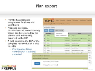 © 2016 frepple.com
Plan approval
Purchase/distribution/manufacturing orders
 Review a prioritized list of
planned operations:
 Intuitive color coding to
identify most critical and
urgent operations
 Select a single transaction
to see the details at the
bottom
 Editable dates, status and
quantity
 Select multiple
transactions to see an
aggregated summary at
the bottom
 Action dropdown to
change the status of the
selected transactions, or
export to the ERP system
 