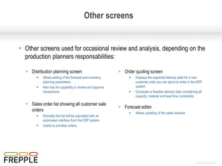 © 2016 frepple.com
 Other screens used for occasional review and analysis, depending on the
production planners responsabilities:
Other screens
 Inventory planning screen
 Allows editing of the forecast and inventory
planning parameters
 Also has the capability to review and approve
transactions
 Forecast editor
 Allows updating of the sales forecast
 Order quoting screen
 Displays the expected delivery date for a new
customer order you are about to enter in the ERP
system
 Computes a feasible delivery date considering all
capacity, material and lead time constraints
 