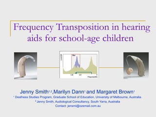 Frequency Transposition in hearing aids for school-age children  Jenny Smith 1,2 ,Marilyn Dann 1   and Margaret Brown 1   1  Deafness Studies Program, Graduate School of Education, University of Melbourne, Australia.  2  Jenny Smith, Audiological Consultancy, South Yarra, Australia  Contact: jensmi@ozemail.com.au 