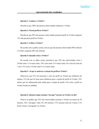 Apresentação dos resultados __________________



    Questão 1- Conhece o Twitter?

    Percebe-se que 100% das pessoas entrevistadas conhecem o Twitter.

    Questão 2- Possui perfil no Twitter?

    Percebe-se que 89% das pessoas entrevistadas possuem perfil no Twitter enquanto
11% não possuem perfil no Twitter.

    Questão 3- Utiliza o Twitter?

    De acordo com o gráfico acima, nota-se que das pessoas entrevistadas 80% utilizam
o Twitter ,enquanto 20% não utilizam.

    Questão 4- Quando criou o Twitter?

    De acordo com os dados acima, percebe-se que 74% dos entrevistados criou o
Twitter entre 1 a 4 meses atrás, 19% criou entre 5 a 8 meses atrás, 4% criou faz mais de
1 ano e 3% criou o Twitter entre 9 a 12 meses atrás.

    Questão 5 - O que te motivou a criação do perfil no Twitter?

    Observa-se que 51% foi motivado a criar um perfil no Twitter por influência de
amigos, 21% diz que foi uma outra influência para a criação do perfil no Twitter, 19%
afirma que foi influenciado pela mídia para a criação do perfil e 9% criou o perfil no
Twitter focado no trabalho.




    Questão 6- Quanto tempo costuma “navegar”/acessar no Twitter ao dia?

    Nota-se no gráfico que 53% dos entrevistados acessam o Twitter em menos de 30
minutos, 24% “navegam” entre 30 a 60 minutos, 17% acessam mais de 2 horas e 5%
ficam 2 horas “navegando” no Twitter.




                                                                                     13
 