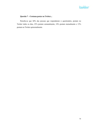 Questão 7 - Costuma postar no Twitter...

    Percebe-se que 44% das pessoas que responderam o questionário, postam no
Twitter todos os dias, 25% postam semanalmente, 18% postam mensalmente e 13%
postam no Twitter quinzenalmente.




                                                                         14
 