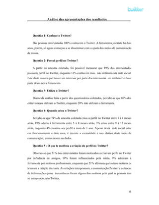 Análise das apresentações dos resultados______________



    Questão 1- Conhece o Twitter?

    Das pessoas entrevistadas 100% conhecem o Twitter. A ferramenta já existe há dois
anos, porém, só agora começou a se disseminar com a ajuda dos meios de comunicação
de massa.

    Questão 2- Possui perfil no Twitter?

    A partir da amostra coletada, foi possível mensurar que 89% dos entrevistados
possuem perfil no Twitter, enquanto 11% conhecem mas, não utilizam esta rede social.
Este dado mostra que houve um interesse por parte dos internautas em conhecer e fazer
parte dessa nova ferramenta.

    Questão 3- Utiliza o Twitter?

    Diante da análise feita a partir dos questionários coletados, percebe-se que 80% dos
entrevistados utilizam o Twitter, enquanto 20% não utilizam a ferramenta.

    Questão 4- Quando criou o Twitter?

    Percebe-se que 74% da amostra coletada criou o perfil no Twitter entre 1 à 4 meses
atrás, 19% aderiu à ferramenta entre 5 à 8 meses atrás, 3% criou entre 9 à 12 meses
atrás, enquanto 4% montou seu perfil a mais de 1 ano. Apesar desta rede social estar
em funcionamento a dois anos, é recente a curiosidade e uso efetivo deste meio de
comunicação, como mostra os dados.

    Questão 5 - O que te motivou a criação do perfil no Twitter?

    Observa-se que 51% dos entrevistados foram motivados a criar um perfil no Twitter
por influência de amigos, 19% foram influenciados pela mídia, 9% aderiram à
ferramenta por motivos profissionais, enquanto que 21% afirmam que outros motivos os
levaram a criação da conta. As relações interpessoais, a comunicação flexível e as trocas
de informações quase instantâneas foram alguns dos motivos pelo qual as pessoas tem
se interessado pelo Twitter.



                                                                                      15
 