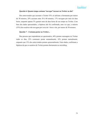 Questão 6- Quanto tempo costuma “navegar”/acessar no Twitter ao dia?

    Dos entrevistados que acessam o Twitter 53% só utilizam a ferramenta por menos
de 30 minutos, 24% acessam entre 30 à 60 minutos, 17% navegam por mais de duas
horas, enquanto apenas 5% gastam mais de duas horas do seu tempo no Twitter. Com
base dos dados apresentados, a hipótese não foi confirmada, uma vez que, a maioria
(53%) dos usuários não navegam por cerca de 1 hora e sim, por menos de 30 minutos.

    Questão 7 - Costuma postar no Twitter...

    Das pessoas que responderam ao questionário, 44% postam mensagens no Twitter
todos os dias, 25% costumam postar semanalmente, 18% postam mensalmente,
enquanto que 13% dos entrevistados postam quinzenalmente. Estes dados, confirmam a
hipótese de que os usuários do Twitter postam diariamente no microblog.




                                                                                     16
 